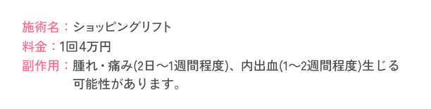 施術名：ショッピングリフト 料金：1回4万円 副作用：腫れ・痛み(2日～1週間程度)、内出血(1～2週間程度)生じる可能性があります。