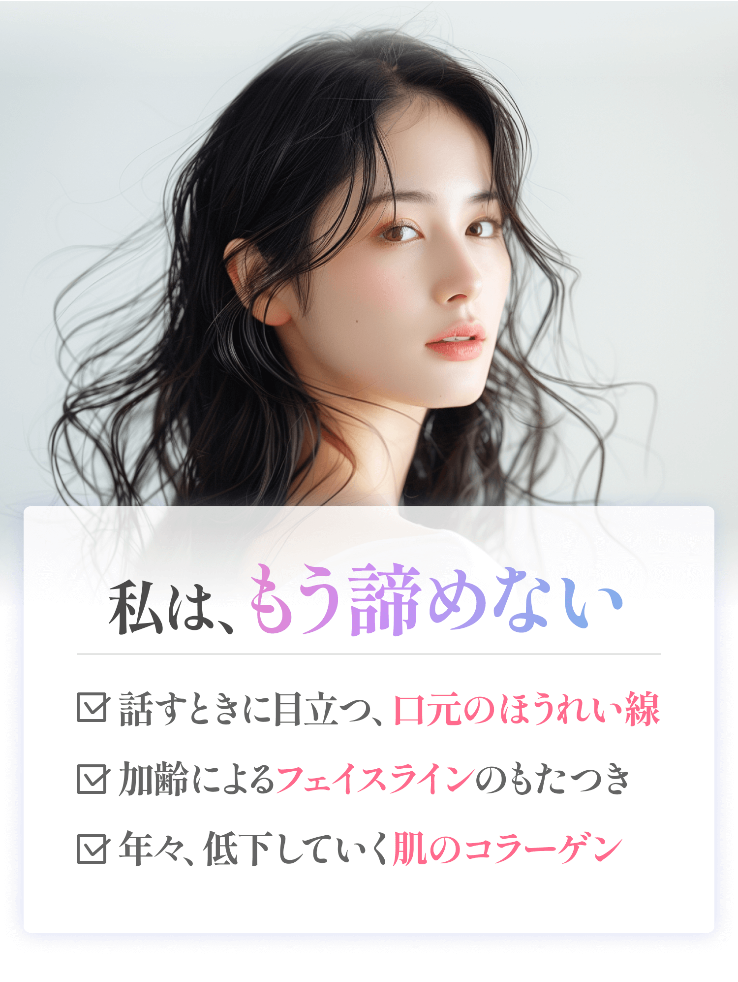 話すときに目立つ、口元のほうれい線、加齢によるフェイスラインのもたつき、年々、低下していく肌のコラーゲン、私はもう諦めない。