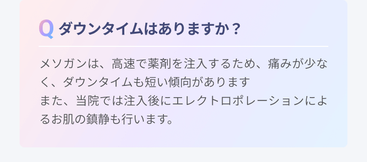 ダウンタイムはありますか？ | メソガンは、高速で薬剤を注入するため、痛みが少なく、ダウンタイムも短い傾向がありますまた、当院では注入後にエレクトロポレーションによるお肌の鎮静も行います。