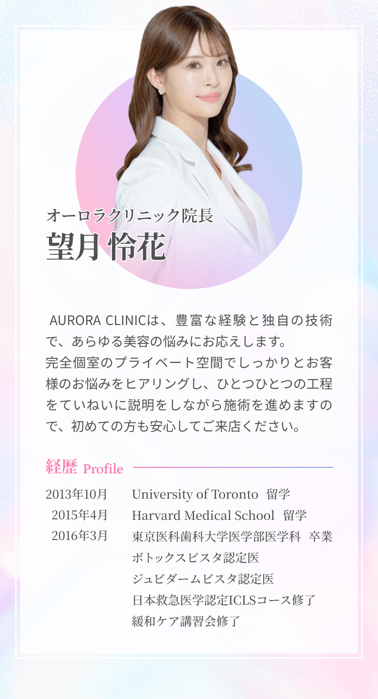 オーロラクリニック院長望月伶花  AURORA CLINICは、豊富な経験と独自の技術で、あらゆる美容の悩みにお応えします。完全個室のプライベート空間でしっかりとお客様のお悩みをヒアリングし、ひとつひとつの工程をていねいに説明をしながら施術を進めますので、初めての方も安心してご来店ください。